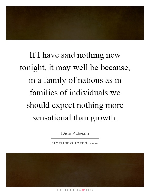 If I have said nothing new tonight, it may well be because, in a family of nations as in families of individuals we should expect nothing more sensational than growth Picture Quote #1