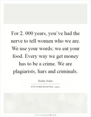 For 2. 000 years, you’ve had the nerve to tell women who we are. We use your words; we eat your food. Every way we get money has to be a crime. We are plagiarists, liars and criminals Picture Quote #1