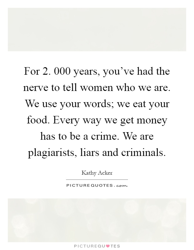 For 2. 000 years, you've had the nerve to tell women who we are. We use your words; we eat your food. Every way we get money has to be a crime. We are plagiarists, liars and criminals Picture Quote #1