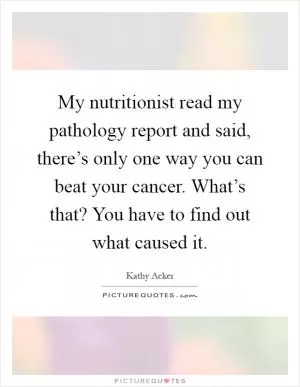 My nutritionist read my pathology report and said, there’s only one way you can beat your cancer. What’s that? You have to find out what caused it Picture Quote #1