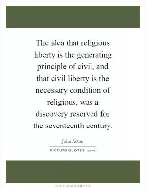 The idea that religious liberty is the generating principle of civil, and that civil liberty is the necessary condition of religious, was a discovery reserved for the seventeenth century Picture Quote #1