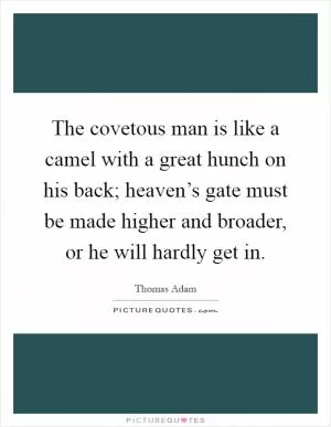 The covetous man is like a camel with a great hunch on his back; heaven’s gate must be made higher and broader, or he will hardly get in Picture Quote #1