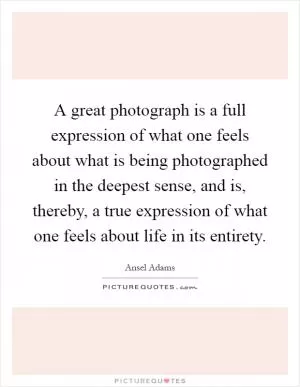 A great photograph is a full expression of what one feels about what is being photographed in the deepest sense, and is, thereby, a true expression of what one feels about life in its entirety Picture Quote #1