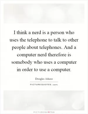 I think a nerd is a person who uses the telephone to talk to other people about telephones. And a computer nerd therefore is somebody who uses a computer in order to use a computer Picture Quote #1