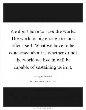 We don’t have to save the world. The world is big enough to look after itself. What we have to be concerned about is whether or not the world we live in will be capable of sustaining us in it Picture Quote #1