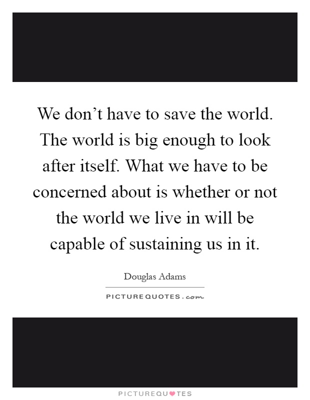 We don't have to save the world. The world is big enough to look after itself. What we have to be concerned about is whether or not the world we live in will be capable of sustaining us in it Picture Quote #1