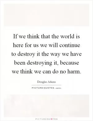 If we think that the world is here for us we will continue to destroy it the way we have been destroying it, because we think we can do no harm Picture Quote #1