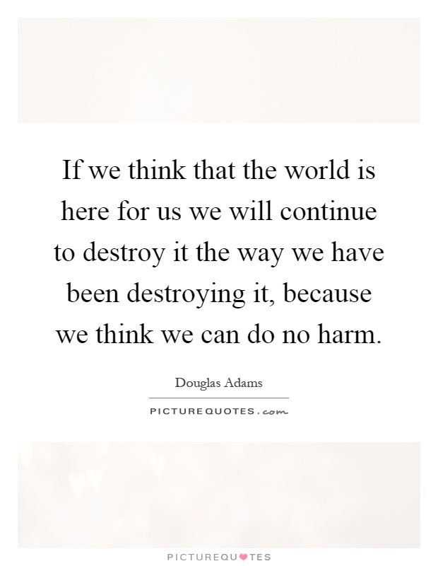 If we think that the world is here for us we will continue to destroy it the way we have been destroying it, because we think we can do no harm Picture Quote #1