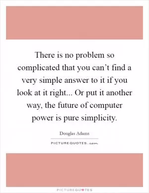 There is no problem so complicated that you can’t find a very simple answer to it if you look at it right... Or put it another way, the future of computer power is pure simplicity Picture Quote #1