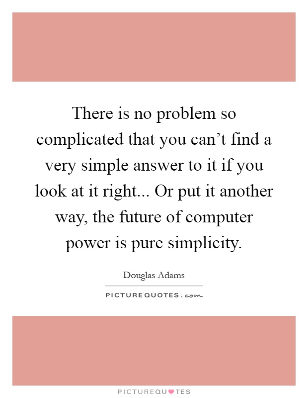 There is no problem so complicated that you can't find a very simple answer to it if you look at it right... Or put it another way, the future of computer power is pure simplicity Picture Quote #1