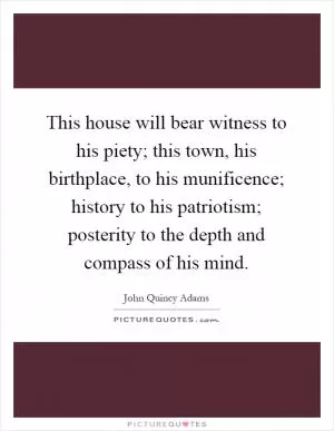 This house will bear witness to his piety; this town, his birthplace, to his munificence; history to his patriotism; posterity to the depth and compass of his mind Picture Quote #1