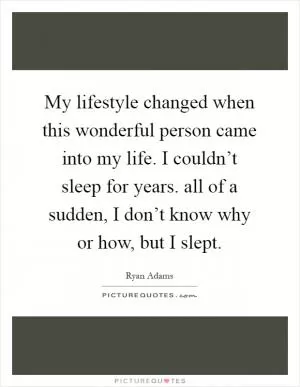 My lifestyle changed when this wonderful person came into my life. I couldn’t sleep for years. all of a sudden, I don’t know why or how, but I slept Picture Quote #1