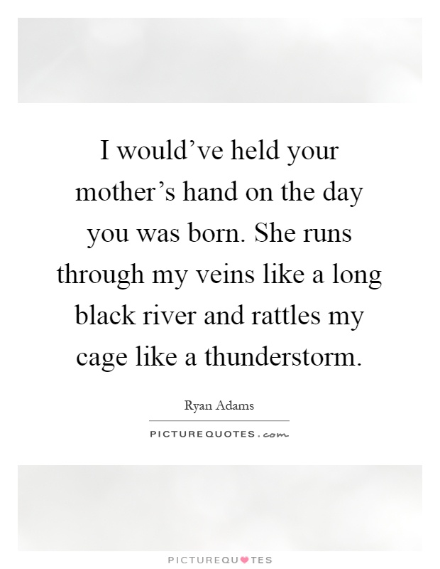 I would've held your mother's hand on the day you was born. She runs through my veins like a long black river and rattles my cage like a thunderstorm Picture Quote #1