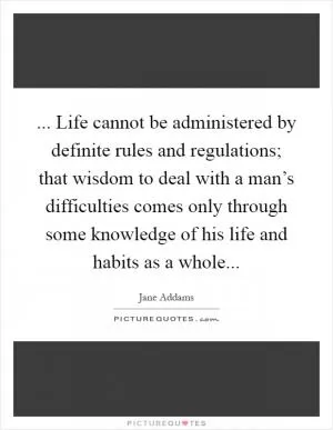 ... Life cannot be administered by definite rules and regulations; that wisdom to deal with a man’s difficulties comes only through some knowledge of his life and habits as a whole Picture Quote #1