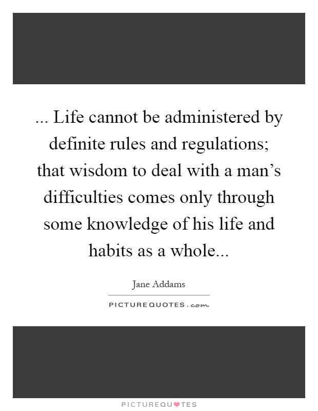 ... Life cannot be administered by definite rules and regulations; that wisdom to deal with a man's difficulties comes only through some knowledge of his life and habits as a whole Picture Quote #1