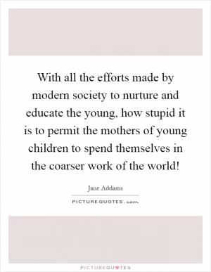 With all the efforts made by modern society to nurture and educate the young, how stupid it is to permit the mothers of young children to spend themselves in the coarser work of the world! Picture Quote #1