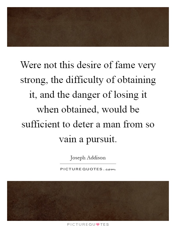 Were not this desire of fame very strong, the difficulty of obtaining it, and the danger of losing it when obtained, would be sufficient to deter a man from so vain a pursuit Picture Quote #1