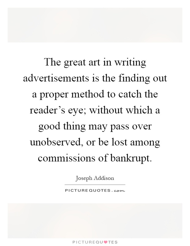 The great art in writing advertisements is the finding out a proper method to catch the reader's eye; without which a good thing may pass over unobserved, or be lost among commissions of bankrupt Picture Quote #1