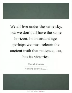 We all live under the same sky, but we don’t all have the same horizon. In an instant age, perhaps we must relearn the ancient truth that patience, too, has its victories Picture Quote #1