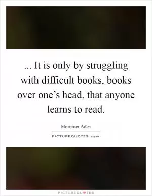 ... It is only by struggling with difficult books, books over one’s head, that anyone learns to read Picture Quote #1