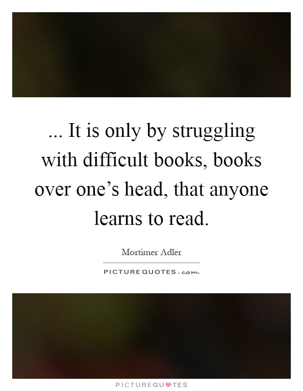 ... It is only by struggling with difficult books, books over one's head, that anyone learns to read Picture Quote #1