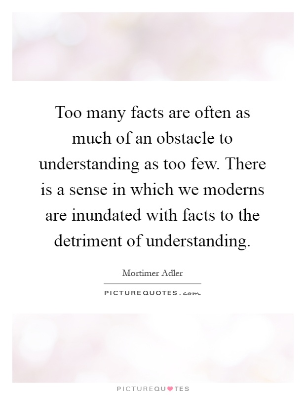 Too many facts are often as much of an obstacle to understanding as too few. There is a sense in which we moderns are inundated with facts to the detriment of understanding Picture Quote #1