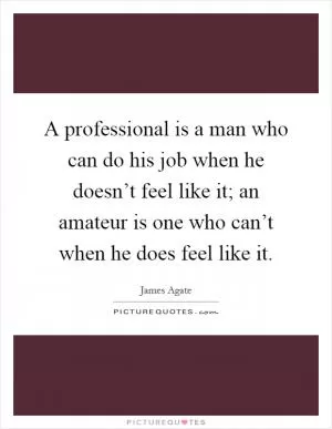 A professional is a man who can do his job when he doesn’t feel like it; an amateur is one who can’t when he does feel like it Picture Quote #1