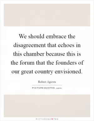 We should embrace the disagreement that echoes in this chamber because this is the forum that the founders of our great country envisioned Picture Quote #1