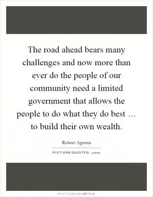 The road ahead bears many challenges and now more than ever do the people of our community need a limited government that allows the people to do what they do best … to build their own wealth Picture Quote #1
