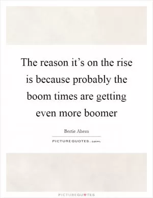 The reason it’s on the rise is because probably the boom times are getting even more boomer Picture Quote #1