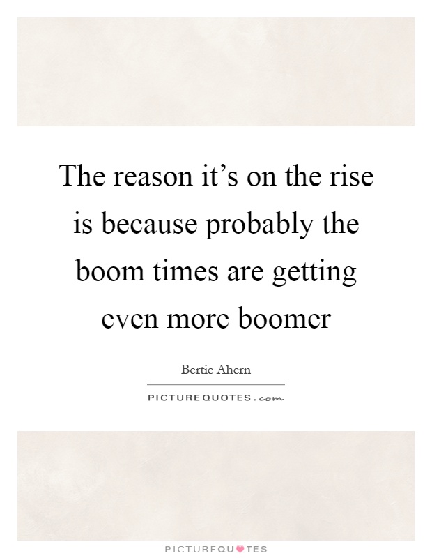 The reason it's on the rise is because probably the boom times are getting even more boomer Picture Quote #1
