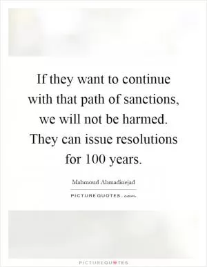 If they want to continue with that path of sanctions, we will not be harmed. They can issue resolutions for 100 years Picture Quote #1