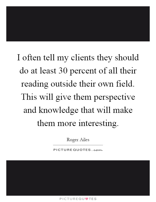 I often tell my clients they should do at least 30 percent of all their reading outside their own field. This will give them perspective and knowledge that will make them more interesting Picture Quote #1