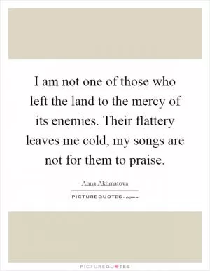 I am not one of those who left the land to the mercy of its enemies. Their flattery leaves me cold, my songs are not for them to praise Picture Quote #1