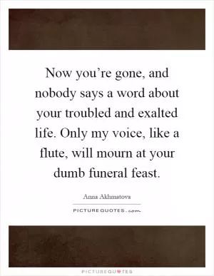 Now you’re gone, and nobody says a word about your troubled and exalted life. Only my voice, like a flute, will mourn at your dumb funeral feast Picture Quote #1