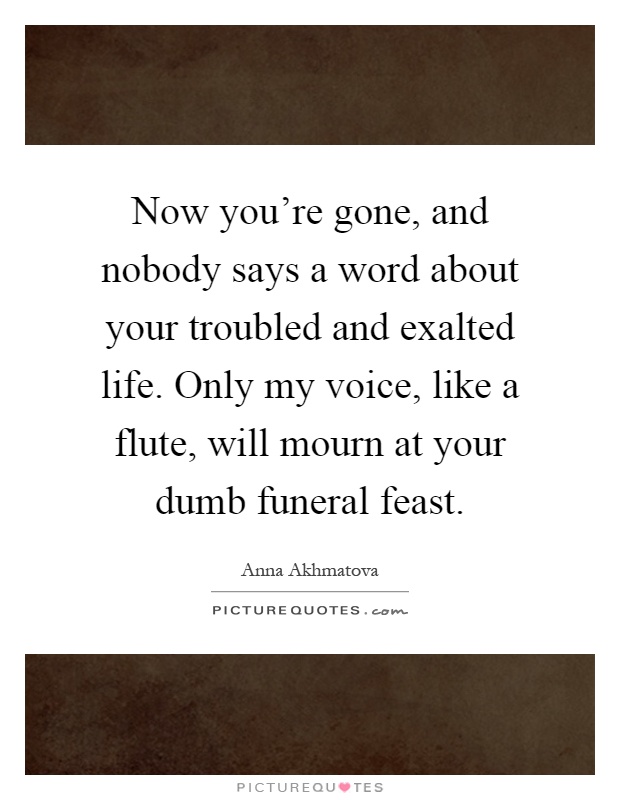 Now you're gone, and nobody says a word about your troubled and exalted life. Only my voice, like a flute, will mourn at your dumb funeral feast Picture Quote #1