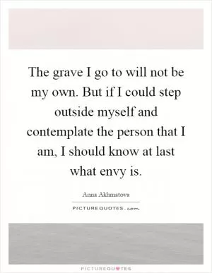 The grave I go to will not be my own. But if I could step outside myself and contemplate the person that I am, I should know at last what envy is Picture Quote #1