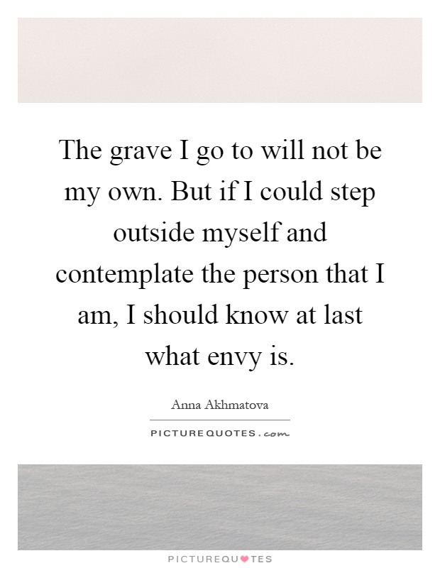 The grave I go to will not be my own. But if I could step outside myself and contemplate the person that I am, I should know at last what envy is Picture Quote #1