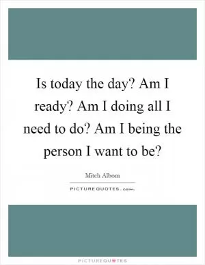Is today the day? Am I ready? Am I doing all I need to do? Am I being the person I want to be? Picture Quote #1
