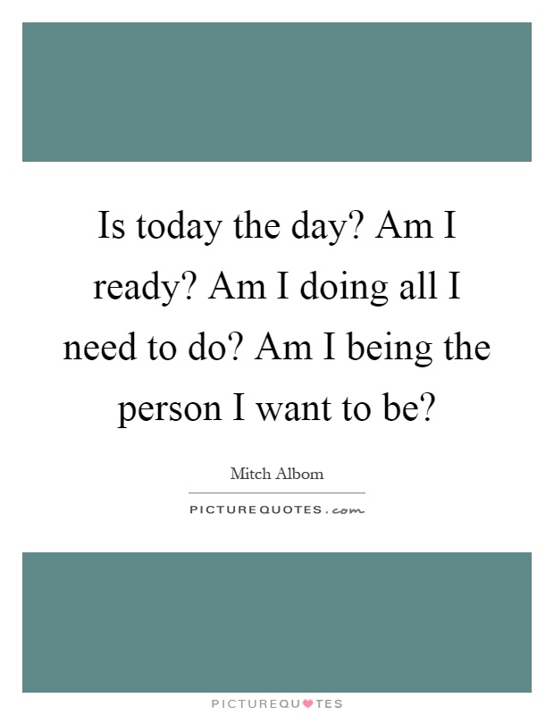 Is today the day? Am I ready? Am I doing all I need to do? Am I being the person I want to be? Picture Quote #1