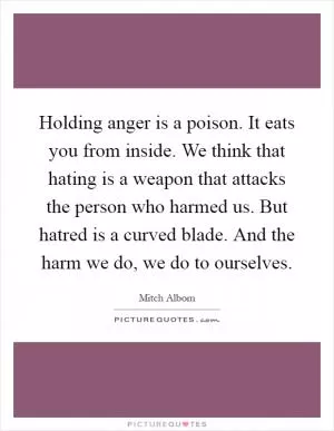 Holding anger is a poison. It eats you from inside. We think that hating is a weapon that attacks the person who harmed us. But hatred is a curved blade. And the harm we do, we do to ourselves Picture Quote #1