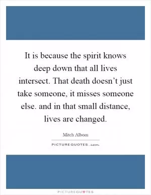 It is because the spirit knows deep down that all lives intersect. That death doesn’t just take someone, it misses someone else. and in that small distance, lives are changed Picture Quote #1