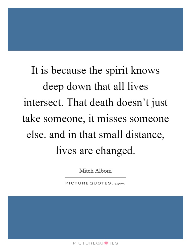 It is because the spirit knows deep down that all lives intersect. That death doesn't just take someone, it misses someone else. and in that small distance, lives are changed Picture Quote #1