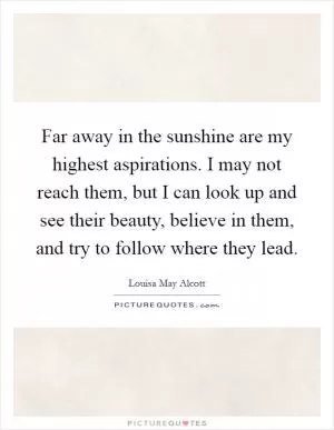 Far away in the sunshine are my highest aspirations. I may not reach them, but I can look up and see their beauty, believe in them, and try to follow where they lead Picture Quote #1