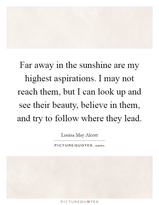 Far away in the sunshine are my highest aspirations. I may not reach them, but I can look up and see their beauty, believe in them, and try to follow where they lead Picture Quote #1