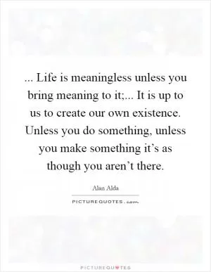 ... Life is meaningless unless you bring meaning to it;... It is up to us to create our own existence. Unless you do something, unless you make something it’s as though you aren’t there Picture Quote #1