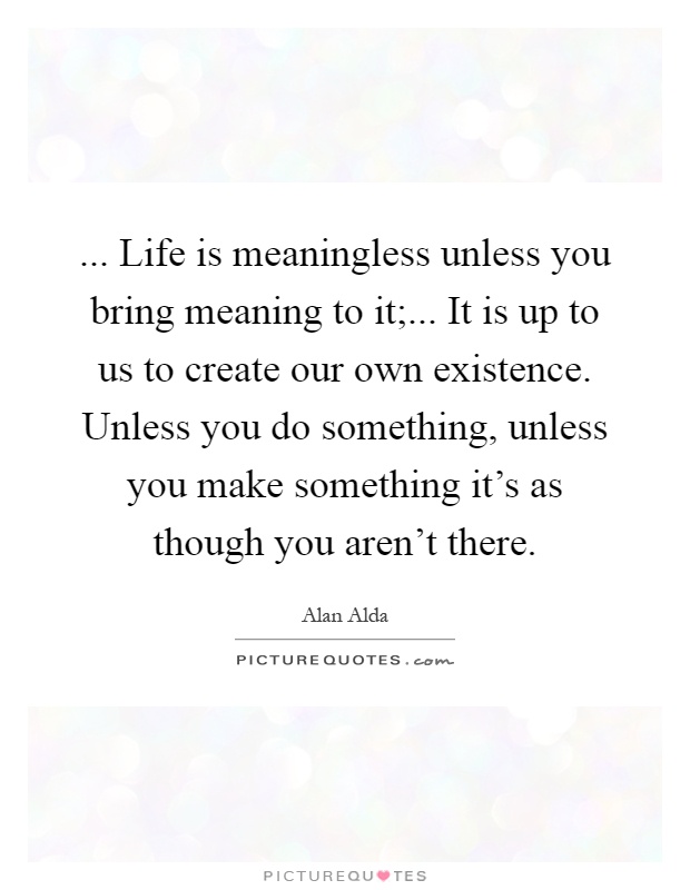 ... Life is meaningless unless you bring meaning to it;... It is up to us to create our own existence. Unless you do something, unless you make something it's as though you aren't there Picture Quote #1
