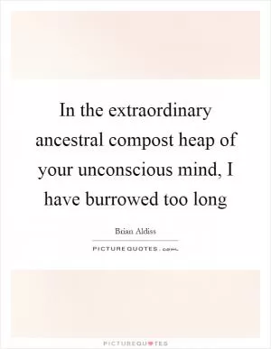 In the extraordinary ancestral compost heap of your unconscious mind, I have burrowed too long Picture Quote #1