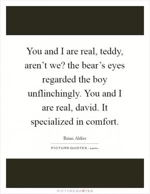 You and I are real, teddy, aren’t we? the bear’s eyes regarded the boy unflinchingly. You and I are real, david. It specialized in comfort Picture Quote #1