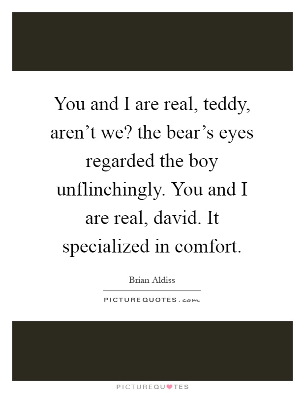 You and I are real, teddy, aren't we? the bear's eyes regarded the boy unflinchingly. You and I are real, david. It specialized in comfort Picture Quote #1